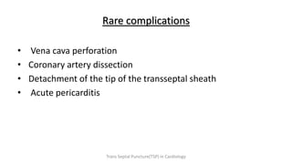 Rare complications
• Vena cava perforation
• Coronary artery dissection
• Detachment of the tip of the transseptal sheath
• Acute pericarditis
Trans Septal Puncture(TSP) in Cardiology
 