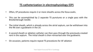 TS catheterization in electrophysiology (EP)
• Often, EP procedures require 2 or more sheaths across the fossa ovalis.
• This can be accomplished by 2 separate TS punctures or a single pass with the
Brockenbrough needle.
• The initial sheath, which is already across the atrial septum, can be withdrawn into
the RA over a guidewire in the LA.
• A second sheath or ablation catheter can then pass through the previously created
rent in the septum. The initial sheath is then reinserted over the guidewire.
• On occasion, patients require repeat TS procedures for AF ablation
Trans Septal Puncture(TSP) in Cardiology
 