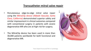Transcatheter mitral valve repair
• Percutaneous edge-to-edge mitral valve repair
using the MitraClip device (Abbott Vascular, Santa
Clara, California) demonstrated superior safety and
similar improvement in clinical outcomes compared
with conventional surgery in patients with severe
degenerative MR who are at high risk for surgery.
• The MitraClip device has been used in more than
30,000 patients worldwide for both functional and
degenerative MR.
Trans Septal Puncture(TSP) in Cardiology
 
