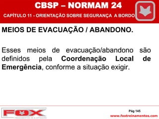 www.foxtreinamentos.com
MEIOS DE EVACUAÇÃO / ABANDONO.
Esses meios de evacuação/abandono são
definidos pela Coordenação Local de
Emergência, conforme a situação exigir.
Pág 145
CBSP – NORMAM 24
CAPÍTULO 11 - ORIENTAÇÃO SOBRE SEGURANÇA A BORDO
 