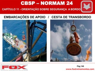 www.foxtreinamentos.com
EMBARCAÇÕES DE APOIO / CESTA DE TRANSBORDO
Pág 146
CBSP – NORMAM 24
CAPÍTULO 11 - ORIENTAÇÃO SOBRE SEGURANÇA A BORDO
 