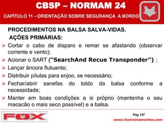 www.foxtreinamentos.com
PROCEDIMENTOS NA BALSA SALVA-VIDAS.
AÇÕES PRIMÁRIAS:
 Cortar o cabo de disparo e remar se afastando (observar
corrente e vento);
 Acionar o SART (“SearchAnd Recue Transponder”) ;
 Lançar âncora flutuante;
 Distribuir pílulas para enjoo, se necessário;
 Fechar/abrir sanefas do toldo da balsa conforme a
necessidade;
 Manter em boas condições a si próprio (mantenha o seu
macacão o mais seco possível) e a balsa.
Pág 147
CBSP – NORMAM 24
CAPÍTULO 11 - ORIENTAÇÃO SOBRE SEGURANÇA A BORDO
 