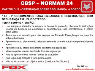 www.foxtreinamentos.com
11.6 - PROCEDIMENTOS PARA EMBARQUE E DESEMBARQUE COM
SEGURANÇA EM HELICÓPTEROS.
TENHA SEMPRE ATENÇÃO:
 Use sempre o abafador de ruído e os óculos de proteção, obedeça às instruções
visuais do helideck no embarque e desembarque, use corretamente o colete
salva-vidas;
 Tenha sempre cuidado para não tropeçar na Rede de Proteção que se encontra
sobre o heliponto;
 Aproxime-se ou afaste-se do heliponto somente quando autorizado pela equipe de
apoio;
 Aproxime-se ou afaste-se sempre ligeiramente abaixado;
 Mova-se pelas laterais dentro da área de segurança;
 Não se aproxime dos rotores / áreas de exaustão;
 Não toque nas antenas e tubo pitot estático;
 Não se locomova com objetos soltos (boné, cachecóis, etc.).
Pág 148/149
CBSP – NORMAM 24
CAPÍTULO 11 - ORIENTAÇÃO SOBRE SEGURANÇA A BORDO
 
