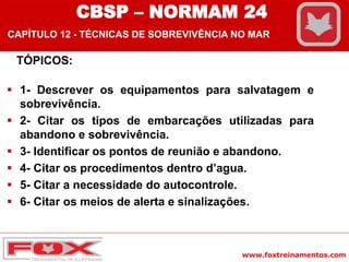 www.foxtreinamentos.com
TÓPICOS:
 1- Descrever os equipamentos para salvatagem e
sobrevivência.
 2- Citar os tipos de embarcações utilizadas para
abandono e sobrevivência.
 3- Identificar os pontos de reunião e abandono.
 4- Citar os procedimentos dentro d’agua.
 5- Citar a necessidade do autocontrole.
 6- Citar os meios de alerta e sinalizações.
CBSP – NORMAM 24
CAPÍTULO 12 - TÉCNICAS DE SOBREVIVÊNCIA NO MAR
 