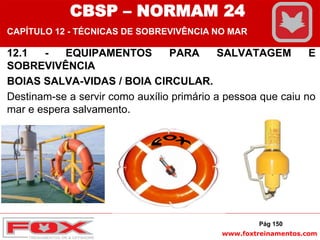 www.foxtreinamentos.com
12.1 - EQUIPAMENTOS PARA SALVATAGEM E
SOBREVIVÊNCIA
BOIAS SALVA-VIDAS / BOIA CIRCULAR.
Destinam-se a servir como auxílio primário a pessoa que caiu no
mar e espera salvamento.
Pág 150
CBSP – NORMAM 24
CAPÍTULO 12 - TÉCNICAS DE SOBREVIVÊNCIA NO MAR
 