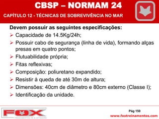www.foxtreinamentos.com
Devem possuir as seguintes especificações:
 Capacidade de 14.5Kg/24h;
 Possuir cabo de segurança (linha de vida), formando alças
presas em quatro pontos;
 Flutuabilidade própria;
 Fitas reflexivas;
 Composição: poliuretano expandido;
 Resistir à queda de até 30m de altura;
 Dimensões: 40cm de diâmetro e 80cm externo (Classe I);
 Identificação da unidade.
Pág 150
CBSP – NORMAM 24
CAPÍTULO 12 - TÉCNICAS DE SOBREVIVÊNCIA NO MAR
 