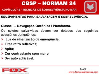 www.foxtreinamentos.com
Pág 151
EQUIPAMENTOS PARA SALVATAGEM E SOBREVIVÊNCIA.
Classe I – Navegação Oceânica / Plataforma.
Os coletes salva-vidas devem ser dotados dos seguintes
acessórios obrigatórios:
 Luz de sinalização de emergência;
 Fitas retro refletivas;
 Apito;
 Cor contrastante com mar e
 Ser auto adriçável.
CBSP – NORMAM 24
CAPÍTULO 12 - TÉCNICAS DE SOBREVIVÊNCIA NO MAR
 