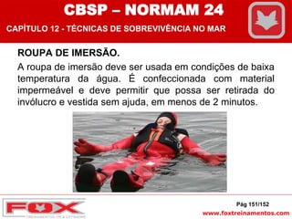 www.foxtreinamentos.com
ROUPA DE IMERSÃO.
A roupa de imersão deve ser usada em condições de baixa
temperatura da água. É confeccionada com material
impermeável e deve permitir que possa ser retirada do
invólucro e vestida sem ajuda, em menos de 2 minutos.
Pág 151/152
CBSP – NORMAM 24
CAPÍTULO 12 - TÉCNICAS DE SOBREVIVÊNCIA NO MAR
 