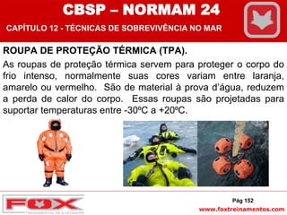www.foxtreinamentos.com
ROUPA DE PROTEÇÃO TÉRMICA (TPA).
As roupas de proteção térmica servem para proteger o corpo do
frio intenso, normalmente suas cores variam entre laranja,
amarelo ou vermelho. São de material à prova d’água, reduzem
a perda de calor do corpo. Essas roupas são projetadas para
suportar temperaturas entre -30⁰C a +20⁰C.
Pág 152
CBSP – NORMAM 24
CAPÍTULO 12 - TÉCNICAS DE SOBREVIVÊNCIA NO MAR
 