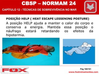 www.foxtreinamentos.com
POSIÇÃO HELP ( HEAT ESCAPE LESSENING POSTURE)
A posição HELP ajuda a manter o calor do corpo e
conserva a energia. Mantida essa posição o
náufrago estará retardando os efeitos da
hipotermia.
Pág 160/161
CBSP – NORMAM 24
CAPÍTULO 12 - TÉCNICAS DE SOBREVIVÊNCIA NO MAR
 