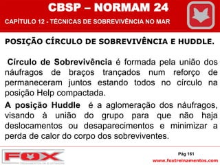 www.foxtreinamentos.com
POSIÇÃO CÍRCULO DE SOBREVIVÊNCIA E HUDDLE.
Círculo de Sobrevivência é formada pela união dos
náufragos de braços trançados num reforço de
permaneceram juntos estando todos no círculo na
posição Help compactada.
A posição Huddle é a aglomeração dos náufragos,
visando à união do grupo para que não haja
deslocamentos ou desaparecimentos e minimizar a
perda de calor do corpo dos sobreviventes.
Pág 161
CBSP – NORMAM 24
CAPÍTULO 12 - TÉCNICAS DE SOBREVIVÊNCIA NO MAR
 