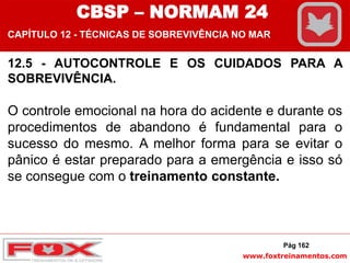 www.foxtreinamentos.com
12.5 - AUTOCONTROLE E OS CUIDADOS PARA A
SOBREVIVÊNCIA.
O controle emocional na hora do acidente e durante os
procedimentos de abandono é fundamental para o
sucesso do mesmo. A melhor forma para se evitar o
pânico é estar preparado para a emergência e isso só
se consegue com o treinamento constante.
Pág 162
CBSP – NORMAM 24
CAPÍTULO 12 - TÉCNICAS DE SOBREVIVÊNCIA NO MAR
 