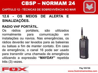 www.foxtreinamentos.com
12.6 - OS MEIOS DE ALERTA E
SINALIZAÇÕES.
RADIO VHF PORTÁTIL.
Os rádios portáteis, são utilizados
normalmente para comunicação em
instalações ou navios. Nas emergências, os
rádios deverão ser levados para as baleeiras
ou balsas a fim de manter contato. Em caso
de emergência, o canal 16 pode ser usado
para transmitir uma chamada de emergência
utilizando a expressão “MAYDAY” repetida
três (3) vezes.
Pág 165/166
CBSP – NORMAM 24
CAPÍTULO 12 - TÉCNICAS DE SOBREVIVÊNCIA NO MAR
 