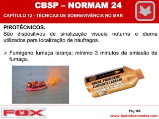 www.foxtreinamentos.com
PIROTÉCNICOS.
São dispositivos de sinalização visuais noturna e diurna
utilizados para localização de náufragos.
 Fumígeno fumaça laranja; mínimo 3 minutos de emissão de
fumaça.
Pág 169
CBSP – NORMAM 24
CAPÍTULO 12 - TÉCNICAS DE SOBREVIVÊNCIA NO MAR
 