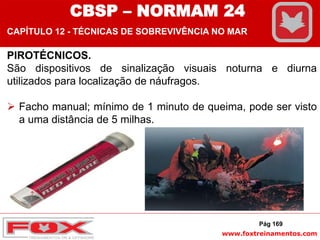 www.foxtreinamentos.com
PIROTÉCNICOS.
São dispositivos de sinalização visuais noturna e diurna
utilizados para localização de náufragos.
 Facho manual; mínimo de 1 minuto de queima, pode ser visto
a uma distância de 5 milhas.
Pág 169
CBSP – NORMAM 24
CAPÍTULO 12 - TÉCNICAS DE SOBREVIVÊNCIA NO MAR
 
