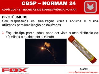 www.foxtreinamentos.com
CBSP – NORMAM 24
CAPÍTULO 12 - TÉCNICAS DE SOBREVIVÊNCIA NO MAR
PIROTÉCNICOS.
São dispositivos de sinalização visuais noturna e diurna
utilizados para localização de náufragos.
 Foguete tipo paraquedas, pode ser visto a uma distância de
40 milhas e queima por 1 minuto.
Pág 169
 