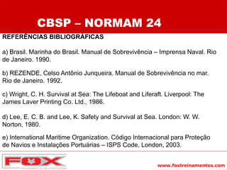 www.foxtreinamentos.com
REFERÊNCIAS BIBLIOGRÁFICAS
a) Brasil. Marinha do Brasil. Manual de Sobrevivência – Imprensa Naval. Rio
de Janeiro. 1990.
b) REZENDE, Celso Antônio Junqueira. Manual de Sobrevivência no mar.
Rio de Janeiro. 1992.
c) Wright, C. H. Survival at Sea: The Lifeboat and Liferaft. Liverpool: The
James Laver Printing Co. Ltd., 1986.
d) Lee, E. C. B. and Lee, K. Safety and Survival at Sea. London: W. W.
Norton, 1980.
e) International Maritime Organization. Código Internacional para Proteção
de Navios e Instalações Portuárias – ISPS Code, London, 2003.
CBSP – NORMAM 24
 