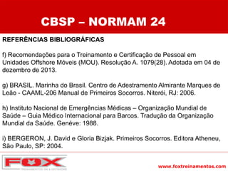 www.foxtreinamentos.com
REFERÊNCIAS BIBLIOGRÁFICAS
f) Recomendações para o Treinamento e Certificação de Pessoal em
Unidades Offshore Móveis (MOU). Resolução A. 1079(28). Adotada em 04 de
dezembro de 2013.
g) BRASIL. Marinha do Brasil. Centro de Adestramento Almirante Marques de
Leão - CAAML-206 Manual de Primeiros Socorros. Niterói, RJ: 2006.
h) Instituto Nacional de Emergências Médicas – Organização Mundial de
Saúde – Guia Médico Internacional para Barcos. Tradução da Organização
Mundial da Saúde. Genéve: 1988.
i) BERGERON, J. David e Gloria Bizjak. Primeiros Socorros. Editora Atheneu,
São Paulo, SP: 2004.
CBSP – NORMAM 24
 