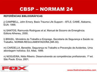 www.foxtreinamentos.com
REFERÊNCIAS BIBLIOGRÁFICAS
j) CAMPBELL, John Emory. Basic Trauma Life Support – BTLS. CAME, Alabama,
EUA: 1999.
k) SANTOS, Raimundo Rodrigues et al, Manual de Socorro de Emergência.
Editora Atheneu, 2000.
l) BRASIL. Ministério do Trabalho e Emprego. Secretaria de Segurança e Saúde no
Trabalho. NORMA REGULAMENTADORA (NR-30).
m) CARDELLA, Benedito. Segurança no Trabalho e Prevenção de Acidentes. Uma
abordagem holística. Ed. Atlas, 1999.
n) NOGUEIRA, Nildo Ribeiro. Desenvolvendo as competências profissionais. 1ª ed.
São Paulo: Érica, 2001.
CBSP – NORMAM 24
 