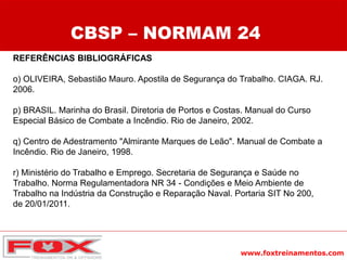 www.foxtreinamentos.com
REFERÊNCIAS BIBLIOGRÁFICAS
o) OLIVEIRA, Sebastião Mauro. Apostila de Segurança do Trabalho. CIAGA. RJ.
2006.
p) BRASIL. Marinha do Brasil. Diretoria de Portos e Costas. Manual do Curso
Especial Básico de Combate a Incêndio. Rio de Janeiro, 2002.
q) Centro de Adestramento "Almirante Marques de Leão". Manual de Combate a
Incêndio. Rio de Janeiro, 1998.
r) Ministério do Trabalho e Emprego. Secretaria de Segurança e Saúde no
Trabalho. Norma Regulamentadora NR 34 - Condições e Meio Ambiente de
Trabalho na Indústria da Construção e Reparação Naval. Portaria SIT No 200,
de 20/01/2011.
CBSP – NORMAM 24
 