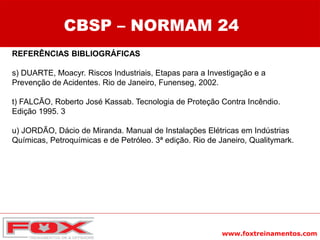 www.foxtreinamentos.com
REFERÊNCIAS BIBLIOGRÁFICAS
s) DUARTE, Moacyr. Riscos Industriais, Etapas para a Investigação e a
Prevenção de Acidentes. Rio de Janeiro, Funenseg, 2002.
t) FALCÃO, Roberto José Kassab. Tecnologia de Proteção Contra Incêndio.
Edição 1995. 3
u) JORDÃO, Dácio de Miranda. Manual de Instalações Elétricas em Indústrias
Químicas, Petroquímicas e de Petróleo. 3ª edição. Rio de Janeiro, Qualitymark.
CBSP – NORMAM 24
 