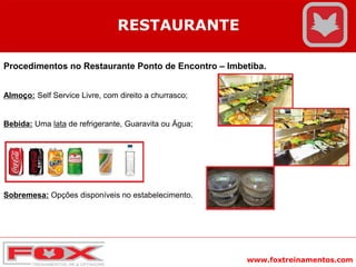 www.foxtreinamentos.com
RESTAURANTE
Procedimentos no Restaurante Ponto de Encontro – Imbetiba.
Almoço: Self Service Livre, com direito a churrasco;
Bebida: Uma lata de refrigerante, Guaravita ou Água;
Sobremesa: Opções disponíveis no estabelecimento.
 