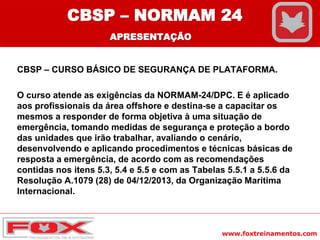 www.foxtreinamentos.com
CBSP – CURSO BÁSICO DE SEGURANÇA DE PLATAFORMA.
O curso atende as exigências da NORMAM-24/DPC. E é aplicado
aos profissionais da área offshore e destina-se a capacitar os
mesmos a responder de forma objetiva à uma situação de
emergência, tomando medidas de segurança e proteção a bordo
das unidades que irão trabalhar, avaliando o cenário,
desenvolvendo e aplicando procedimentos e técnicas básicas de
resposta a emergência, de acordo com as recomendações
contidas nos itens 5.3, 5.4 e 5.5 e com as Tabelas 5.5.1 a 5.5.6 da
Resolução A.1079 (28) de 04/12/2013, da Organização Marítima
Internacional.
CBSP – NORMAM 24
APRESENTAÇÃO
 