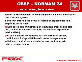 www.foxtreinamentos.com
a) Este currículo contém os conhecimentos mínimos necessários
para a certificação do
aluno em conformidade com as exigências especificadas no
propósito deste curso.
b) Este curso será ministrado por Instituição credenciada pela
DPC, conforme Normas da Autoridade Marítima específicas
(NORMAM-24).
c) O curso poderá ser aplicado para até trinta (30) alunos,
condicionado à disponibilidade de meios (equipamentos
individuais), instrutores e monitores para realizar a parte
prática das disciplinas.
CBSP – NORMAM 24
ESTRUTURAÇÃO DO CURSO
 