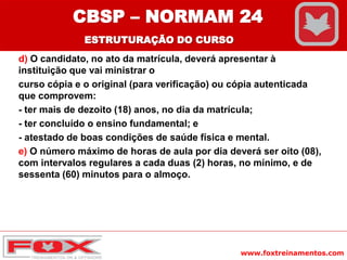 www.foxtreinamentos.com
d) O candidato, no ato da matrícula, deverá apresentar à
instituição que vai ministrar o
curso cópia e o original (para verificação) ou cópia autenticada
que comprovem:
- ter mais de dezoito (18) anos, no dia da matrícula;
- ter concluído o ensino fundamental; e
- atestado de boas condições de saúde física e mental.
e) O número máximo de horas de aula por dia deverá ser oito (08),
com intervalos regulares a cada duas (2) horas, no mínimo, e de
sessenta (60) minutos para o almoço.
CBSP – NORMAM 24
ESTRUTURAÇÃO DO CURSO
 
