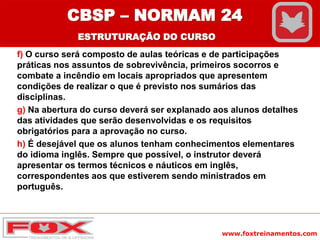 www.foxtreinamentos.com
f) O curso será composto de aulas teóricas e de participações
práticas nos assuntos de sobrevivência, primeiros socorros e
combate a incêndio em locais apropriados que apresentem
condições de realizar o que é previsto nos sumários das
disciplinas.
g) Na abertura do curso deverá ser explanado aos alunos detalhes
das atividades que serão desenvolvidas e os requisitos
obrigatórios para a aprovação no curso.
h) É desejável que os alunos tenham conhecimentos elementares
do idioma inglês. Sempre que possível, o instrutor deverá
apresentar os termos técnicos e náuticos em inglês,
correspondentes aos que estiverem sendo ministrados em
português.
CBSP – NORMAM 24
ESTRUTURAÇÃO DO CURSO
 