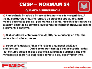 www.foxtreinamentos.com
a) A frequência às aulas e às atividades práticas são obrigatórias. A
instituição deverá efetuar o registro da presença dos alunos, pelo
menos duas vezes por dia, pela manhã e à tarde, mediante assinatura de
cada um em folha de controle, que deverá permanecer arquivada com os
documentos da turma.
b) O aluno deverá obter o mínimo de 90% de frequência no total das
aulas ministradas no curso.
c) Serão consideradas faltas em relação a qualquer atividade
programada: O não comparecimento; o atraso superior a dez
(10) minutos do seu início; a ausência autorizada superior a dez (10)
minutos; e a saída não autorizada durante o seu desenvolvimento.
CBSP – NORMAM 24
QUANTO A FREQUENCIA
 
