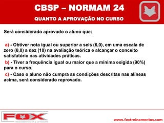 www.foxtreinamentos.com
Será considerado aprovado o aluno que:
a) - Obtiver nota igual ou superior a seis (6,0), em uma escala de
zero (0,0) a dez (10) na avaliação teórica e alcançar o conceito
satisfatório nas atividades práticas.
b) - Tiver a frequência igual ou maior que a mínima exigida (90%)
para o curso.
c) - Caso o aluno não cumpra as condições descritas nas alíneas
acima, será considerado reprovado.
CBSP – NORMAM 24
QUANTO A APROVAÇÃO NO CURSO
 