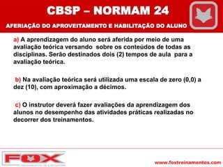 www.foxtreinamentos.com
a) A aprendizagem do aluno será aferida por meio de uma
avaliação teórica versando sobre os conteúdos de todas as
disciplinas. Serão destinados dois (2) tempos de aula para a
avaliação teórica.
b) Na avaliação teórica será utilizada uma escala de zero (0,0) a
dez (10), com aproximação a décimos.
c) O instrutor deverá fazer avaliações da aprendizagem dos
alunos no desempenho das atividades práticas realizadas no
decorrer dos treinamentos.
CBSP – NORMAM 24
AFERIAÇÃO DO APROVEITAMENTO E HABILITAÇÃO DO ALUNO
 