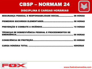 www.foxtreinamentos.com
SEGURANÇA PESSOAL E RESPONSABILIDADE SOCIAL...................... 08 HORAS
PRIMEIROS SOCORROS ELEMENTARES............................................... 06 HORAS
PREVENÇÃO E COMBATE A INCÊNDIO................................................. 10 HORAS
TÉCNICAS DE SOBREVIVÊNCIA PESSOAL E PROCEDIMENTOS DE
EMERGÊNCIA......................................................................................... 09 HORAS
CONSCIÊNCIA DE PROTEÇÃO............................................................... 03 HORAS
CARGA HORÁRIA TOTAL ...................................................................... 40HORAS
CBSP – NORMAM 24
DISCIPLINA E CARGAS HORÁRIAS
 