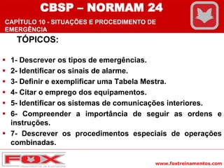www.foxtreinamentos.com
TÓPICOS:
 1- Descrever os tipos de emergências.
 2- Identificar os sinais de alarme.
 3- Definir e exemplificar uma Tabela Mestra.
 4- Citar o emprego dos equipamentos.
 5- Identificar os sistemas de comunicações interiores.
 6- Compreender a importância de seguir as ordens e
instruções.
 7- Descrever os procedimentos especiais de operações
combinadas.
CBSP – NORMAM 24
CAPÍTULO 10 - SITUAÇÕES E PROCEDIMENTO DE
EMERGÊNCIA
 