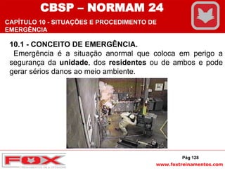 www.foxtreinamentos.com
10.1 - CONCEITO DE EMERGÊNCIA.
Emergência é a situação anormal que coloca em perigo a
segurança da unidade, dos residentes ou de ambos e pode
gerar sérios danos ao meio ambiente.
CBSP – NORMAM 24
CAPÍTULO 10 - SITUAÇÕES E PROCEDIMENTO DE
EMERGÊNCIA
Pág 128
 