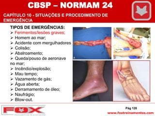 www.foxtreinamentos.com
TIPOS DE EMERGÊNCIAS:
 Ferimentos/lesões graves;
 Homem ao mar;
 Acidente com mergulhadores;
 Colisão;
 Abalroamento;
 Queda/pouso de aeronave
no mar;
 Incêndio/explosão;
 Mau tempo;
 Vazamento de gás;
 Água aberta;
 Derramamento de óleo;
 Naufrágio;
 Blow-out.
Pág 128
CBSP – NORMAM 24
CAPÍTULO 10 - SITUAÇÕES E PROCEDIMENTO DE
EMERGÊNCIA
 