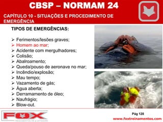 www.foxtreinamentos.com
TIPOS DE EMERGÊNCIAS:
 Ferimentos/lesões graves;
 Homem ao mar;
 Acidente com mergulhadores;
 Colisão;
 Abalroamento;
 Queda/pouso de aeronave no mar;
 Incêndio/explosão;
 Mau tempo;
 Vazamento de gás;
 Água aberta;
 Derramamento de óleo;
 Naufrágio;
 Blow-out.
Pág 128
CBSP – NORMAM 24
CAPÍTULO 10 - SITUAÇÕES E PROCEDIMENTO DE
EMERGÊNCIA
 