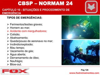 www.foxtreinamentos.com
TIPOS DE EMERGÊNCIAS:
 Ferimentos/lesões graves;
 Homem ao mar;
 Acidente com mergulhadores;
 Colisão;
 Abalroamento;
 Queda/pouso de aeronave no mar;
 Incêndio/explosão;
 Mau tempo;
 Vazamento de gás;
 Água aberta;
 Derramamento de óleo;
 Naufrágio;
 Blow-out.
Pág 128
CBSP – NORMAM 24
CAPÍTULO 10 - SITUAÇÕES E PROCEDIMENTO DE
EMERGÊNCIA
 