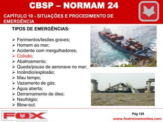 www.foxtreinamentos.com
TIPOS DE EMERGÊNCIAS:
 Ferimentos/lesões graves;
 Homem ao mar;
 Acidente com mergulhadores;
 Colisão;
 Abalroamento;
 Queda/pouso de aeronave no mar;
 Incêndio/explosão;
 Mau tempo;
 Vazamento de gás;
 Água aberta;
 Derramamento de óleo;
 Naufrágio;
 Blow-out.
Pág 128
CBSP – NORMAM 24
CAPÍTULO 10 - SITUAÇÕES E PROCEDIMENTO DE
EMERGÊNCIA
 