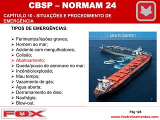 www.foxtreinamentos.com
TIPOS DE EMERGÊNCIAS:
 Ferimentos/lesões graves;
 Homem ao mar;
 Acidente com mergulhadores;
 Colisão;
 Abalroamento;
 Queda/pouso de aeronave no mar;
 Incêndio/explosão;
 Mau tempo;
 Vazamento de gás;
 Água aberta;
 Derramamento de óleo;
 Naufrágio;
 Blow-out.
Pág 128
CBSP – NORMAM 24
CAPÍTULO 10 - SITUAÇÕES E PROCEDIMENTO DE
EMERGÊNCIA
 