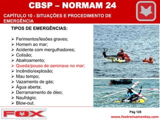 www.foxtreinamentos.com
TIPOS DE EMERGÊNCIAS:
 Ferimentos/lesões graves;
 Homem ao mar;
 Acidente com mergulhadores;
 Colisão;
 Abalroamento;
 Queda/pouso de aeronave no mar;
 Incêndio/explosão;
 Mau tempo;
 Vazamento de gás;
 Água aberta;
 Derramamento de óleo;
 Naufrágio;
 Blow-out.
Pág 128
CBSP – NORMAM 24
CAPÍTULO 10 - SITUAÇÕES E PROCEDIMENTO DE
EMERGÊNCIA
 