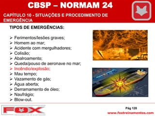 www.foxtreinamentos.com
TIPOS DE EMERGÊNCIAS:
 Ferimentos/lesões graves;
 Homem ao mar;
 Acidente com mergulhadores;
 Colisão;
 Abalroamento;
 Queda/pouso de aeronave no mar;
 Incêndio/explosão;
 Mau tempo;
 Vazamento de gás;
 Água aberta;
 Derramamento de óleo;
 Naufrágio;
 Blow-out.
Pág 128
CBSP – NORMAM 24
CAPÍTULO 10 - SITUAÇÕES E PROCEDIMENTO DE
EMERGÊNCIA
 
