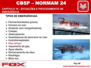 www.foxtreinamentos.com
TIPOS DE EMERGÊNCIAS:
 Ferimentos/lesões graves;
 Homem ao mar;
 Acidente com mergulhadores;
 Colisão;
 Abalroamento;
 Queda/pouso de aeronave no mar;
 Incêndio/explosão;
 Mau tempo;
 Vazamento de gás;
 Água aberta;
 Derramamento de óleo;
 Naufrágio;
 Blow-out.
Pág 128
CBSP – NORMAM 24
CAPÍTULO 10 - SITUAÇÕES E PROCEDIMENTO DE
EMERGÊNCIA
 