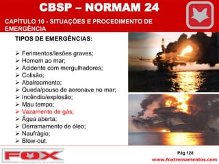 www.foxtreinamentos.com
TIPOS DE EMERGÊNCIAS:
 Ferimentos/lesões graves;
 Homem ao mar;
 Acidente com mergulhadores;
 Colisão;
 Abalroamento;
 Queda/pouso de aeronave no mar;
 Incêndio/explosão;
 Mau tempo;
 Vazamento de gás;
 Água aberta;
 Derramamento de óleo;
 Naufrágio;
 Blow-out.
Pág 128
CBSP – NORMAM 24
CAPÍTULO 10 - SITUAÇÕES E PROCEDIMENTO DE
EMERGÊNCIA
 