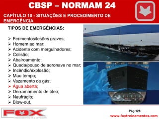 www.foxtreinamentos.com
TIPOS DE EMERGÊNCIAS:
 Ferimentos/lesões graves;
 Homem ao mar;
 Acidente com mergulhadores;
 Colisão;
 Abalroamento;
 Queda/pouso de aeronave no mar;
 Incêndio/explosão;
 Mau tempo;
 Vazamento de gás;
 Água aberta;
 Derramamento de óleo;
 Naufrágio;
 Blow-out.
Pág 128
CBSP – NORMAM 24
CAPÍTULO 10 - SITUAÇÕES E PROCEDIMENTO DE
EMERGÊNCIA
 