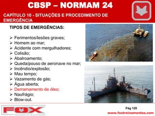 www.foxtreinamentos.com
TIPOS DE EMERGÊNCIAS:
 Ferimentos/lesões graves;
 Homem ao mar;
 Acidente com mergulhadores;
 Colisão;
 Abalroamento;
 Queda/pouso de aeronave no mar;
 Incêndio/explosão;
 Mau tempo;
 Vazamento de gás;
 Água aberta;
 Derramamento de óleo;
 Naufrágio;
 Blow-out.
Pág 128
CBSP – NORMAM 24
CAPÍTULO 10 - SITUAÇÕES E PROCEDIMENTO DE
EMERGÊNCIA
 