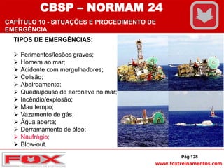 www.foxtreinamentos.com
TIPOS DE EMERGÊNCIAS:
 Ferimentos/lesões graves;
 Homem ao mar;
 Acidente com mergulhadores;
 Colisão;
 Abalroamento;
 Queda/pouso de aeronave no mar;
 Incêndio/explosão;
 Mau tempo;
 Vazamento de gás;
 Água aberta;
 Derramamento de óleo;
 Naufrágio;
 Blow-out.
Pág 128
CBSP – NORMAM 24
CAPÍTULO 10 - SITUAÇÕES E PROCEDIMENTO DE
EMERGÊNCIA
 