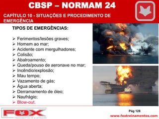 www.foxtreinamentos.com
TIPOS DE EMERGÊNCIAS:
 Ferimentos/lesões graves;
 Homem ao mar;
 Acidente com mergulhadores;
 Colisão;
 Abalroamento;
 Queda/pouso de aeronave no mar;
 Incêndio/explosão;
 Mau tempo;
 Vazamento de gás;
 Água aberta;
 Derramamento de óleo;
 Naufrágio;
 Blow-out.
Pág 128
CBSP – NORMAM 24
CAPÍTULO 10 - SITUAÇÕES E PROCEDIMENTO DE
EMERGÊNCIA
 