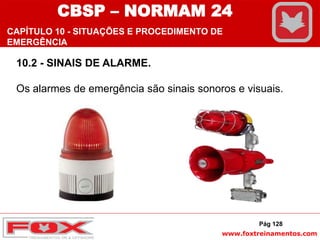 www.foxtreinamentos.com
10.2 - SINAIS DE ALARME.
Os alarmes de emergência são sinais sonoros e visuais.
Pág 128
CBSP – NORMAM 24
CAPÍTULO 10 - SITUAÇÕES E PROCEDIMENTO DE
EMERGÊNCIA
 